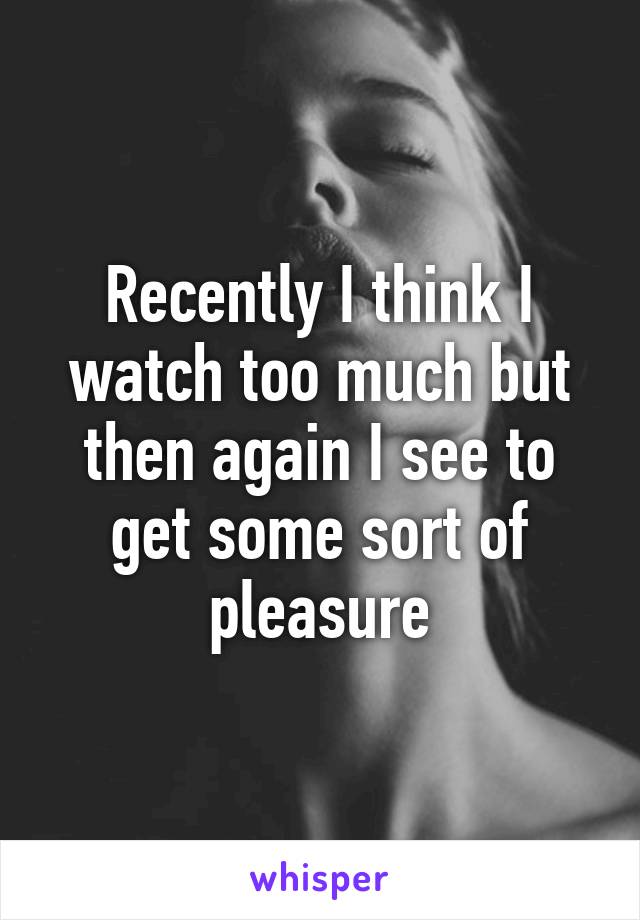 Recently I think I watch too much but then again I see to get some sort of pleasure