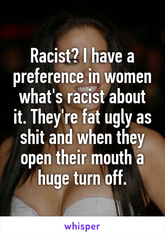 Racist? I have a preference in women what's racist about it. They're fat ugly as shit and when they open their mouth a huge turn off.