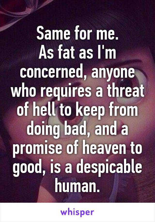 Same for me.
As fat as I'm concerned, anyone who requires a threat of hell to keep from doing bad, and a promise of heaven to good, is a despicable human.