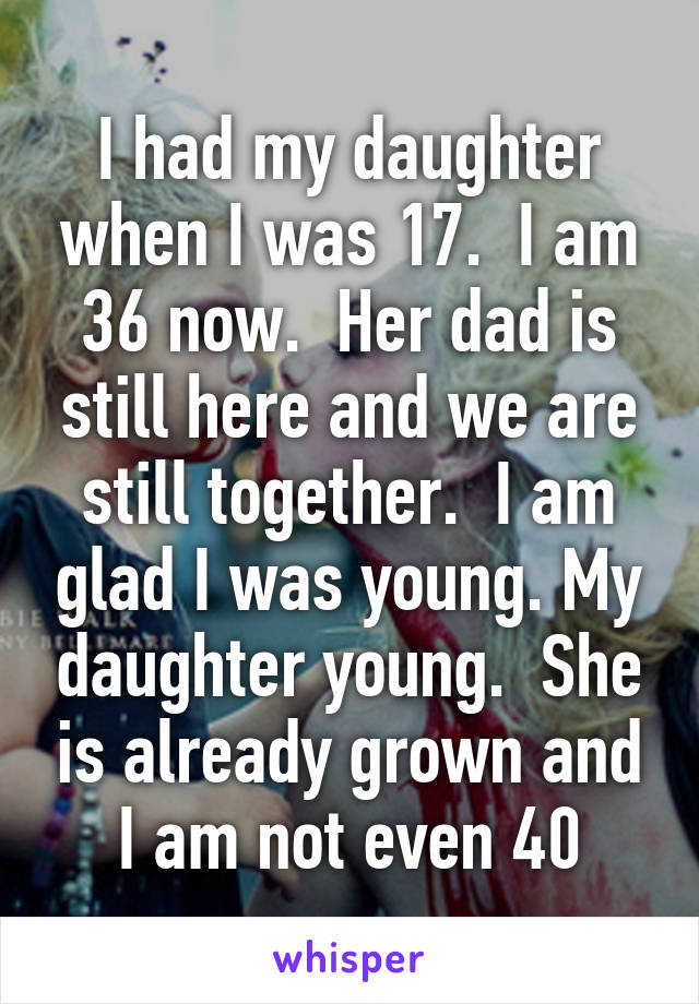 I had my daughter when I was 17.  I am 36 now.  Her dad is still here and we are still together.  I am glad I was young. My daughter young.  She is already grown and I am not even 40