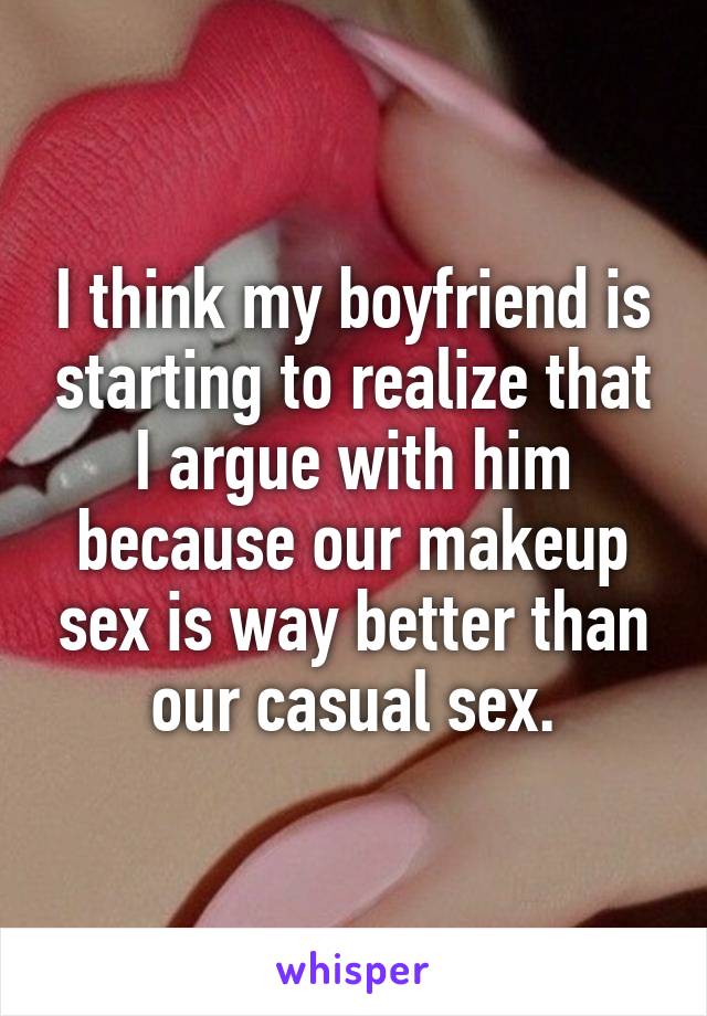 I think my boyfriend is starting to realize that I argue with him because our makeup sex is way better than our casual sex.