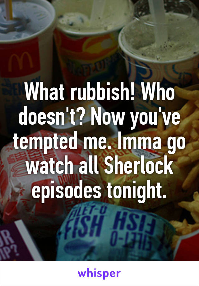 What rubbish! Who doesn't? Now you've tempted me. Imma go watch all Sherlock episodes tonight.