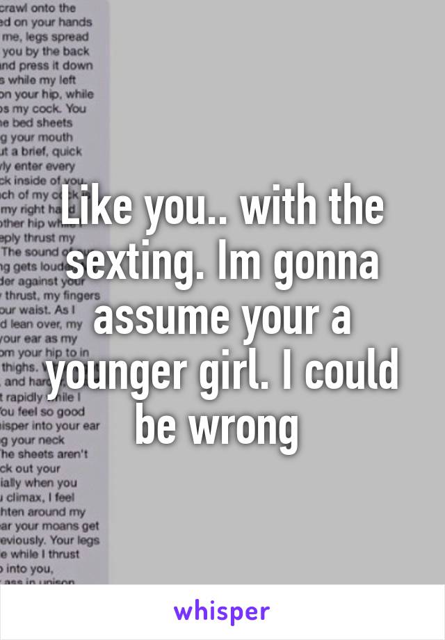 Like you.. with the sexting. Im gonna assume your a younger girl. I could be wrong 