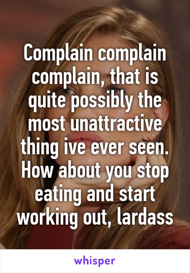 Complain complain complain, that is quite possibly the most unattractive thing ive ever seen. How about you stop eating and start working out, lardass