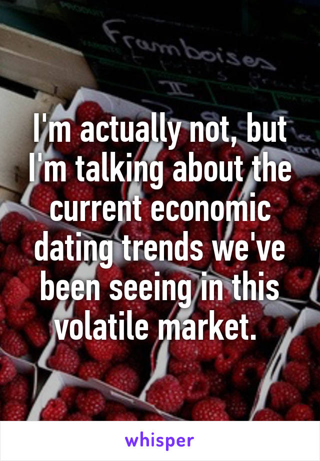 I'm actually not, but I'm talking about the current economic dating trends we've been seeing in this volatile market. 