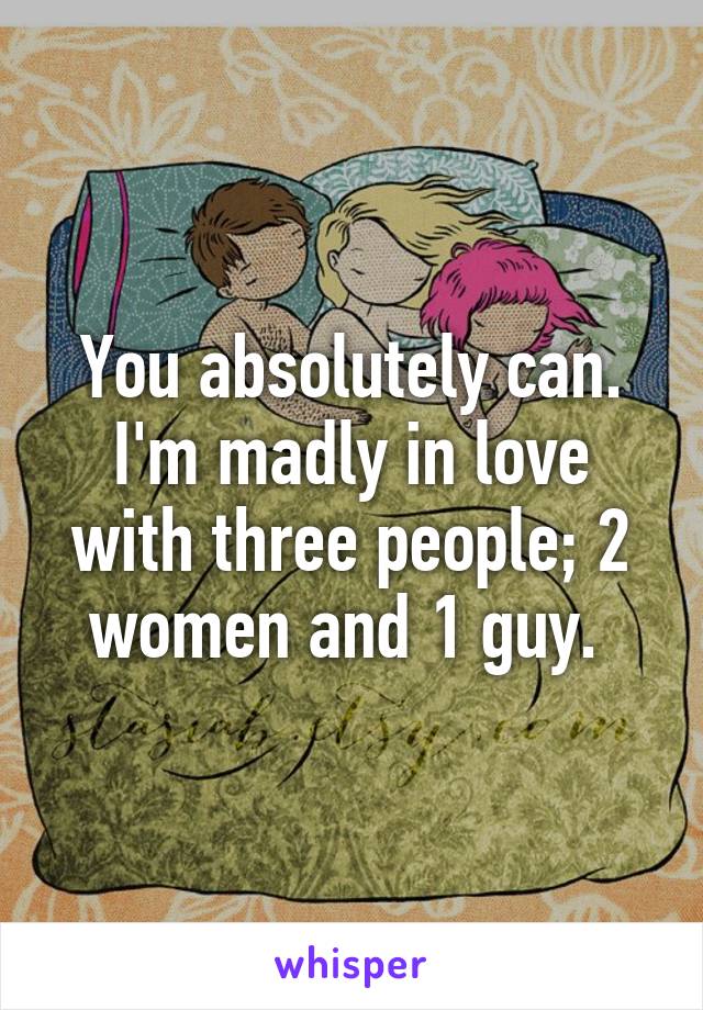 You absolutely can.
I'm madly in love with three people; 2 women and 1 guy. 