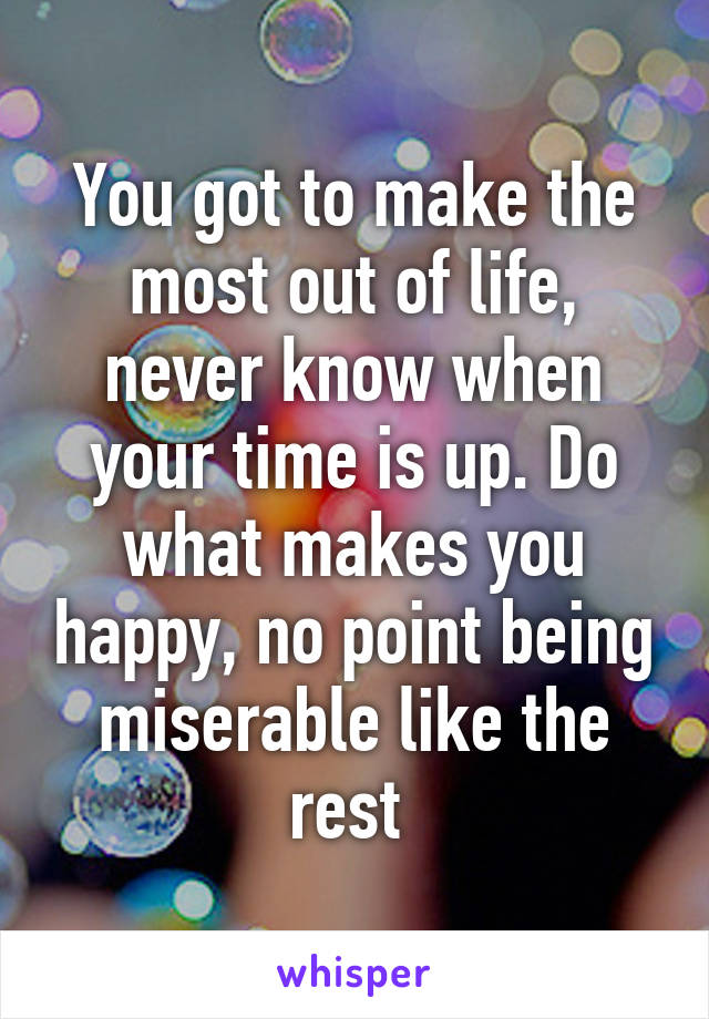 You got to make the most out of life, never know when your time is up. Do what makes you happy, no point being miserable like the rest 