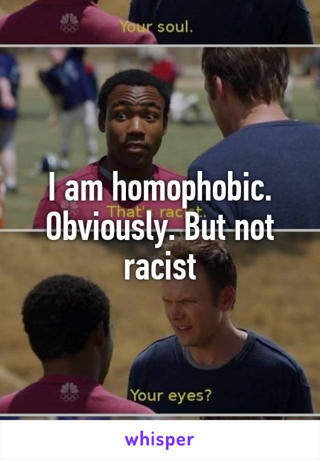 I am homophobic. Obviously. But not racist