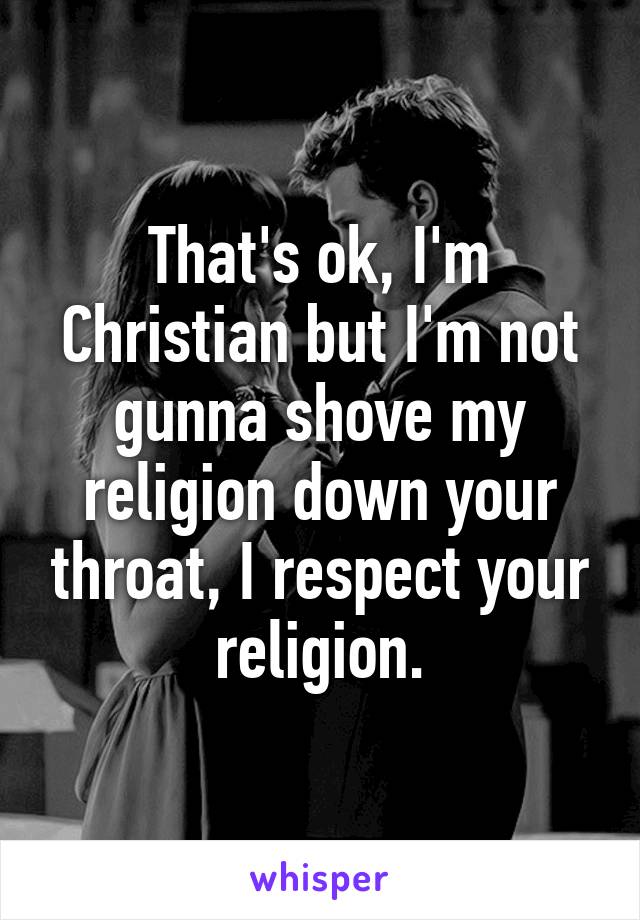 That's ok, I'm Christian but I'm not gunna shove my religion down your throat, I respect your religion.