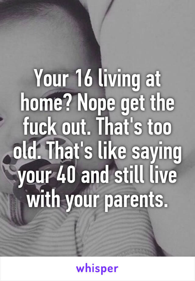 Your 16 living at home? Nope get the fuck out. That's too old. That's like saying your 40 and still live with your parents.