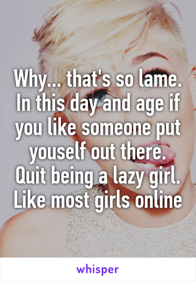 Why... that's so lame. In this day and age if you like someone put youself out there. Quit being a lazy girl. Like most girls online