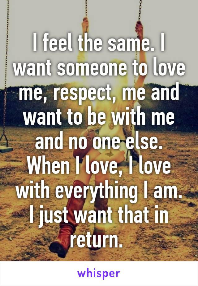 I feel the same. I want someone to love me, respect, me and want to be with me and no one else. When I love, I love with everything I am. I just want that in return. 