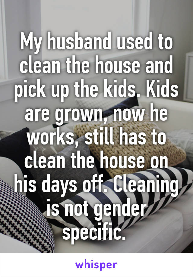 My husband used to clean the house and pick up the kids. Kids are grown, now he works, still has to clean the house on his days off. Cleaning is not gender specific. 