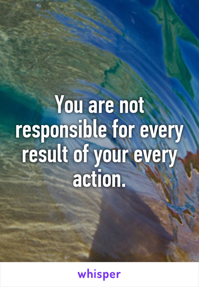 You are not responsible for every result of your every action.