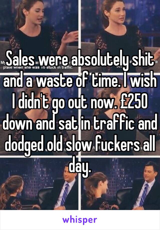 Sales were absolutely shit and a waste of time. I wish I didn't go out now. £250 down and sat in traffic and dodged old slow fuckers all day. 