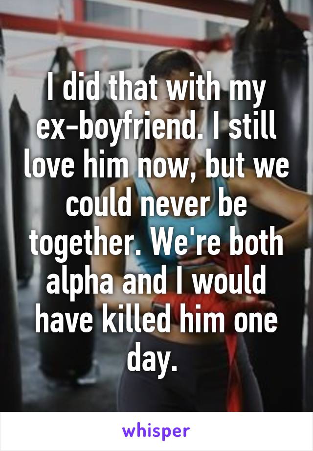 I did that with my ex-boyfriend. I still love him now, but we could never be together. We're both alpha and I would have killed him one day. 