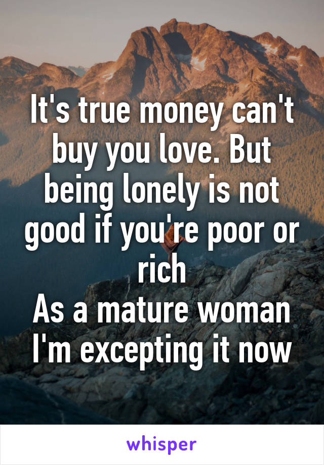 It's true money can't buy you love. But being lonely is not good if you're poor or rich
As a mature woman I'm excepting it now