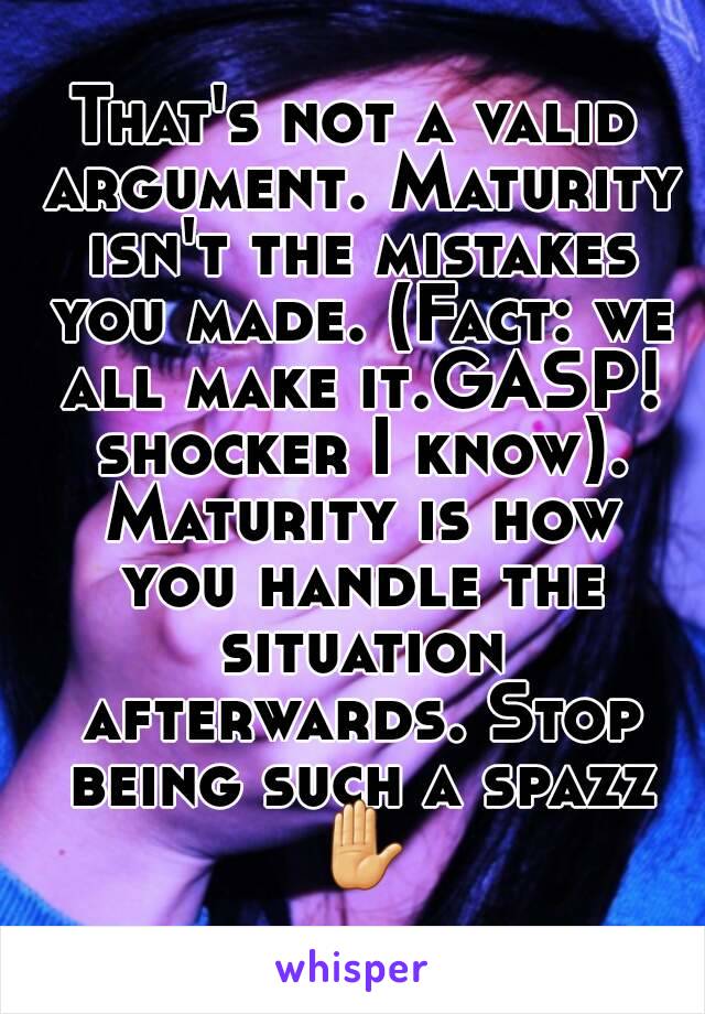 That's not a valid argument. Maturity isn't the mistakes you made. (Fact: we all make it.GASP! shocker I know). Maturity is how you handle the situation afterwards. Stop being such a spazz ✋