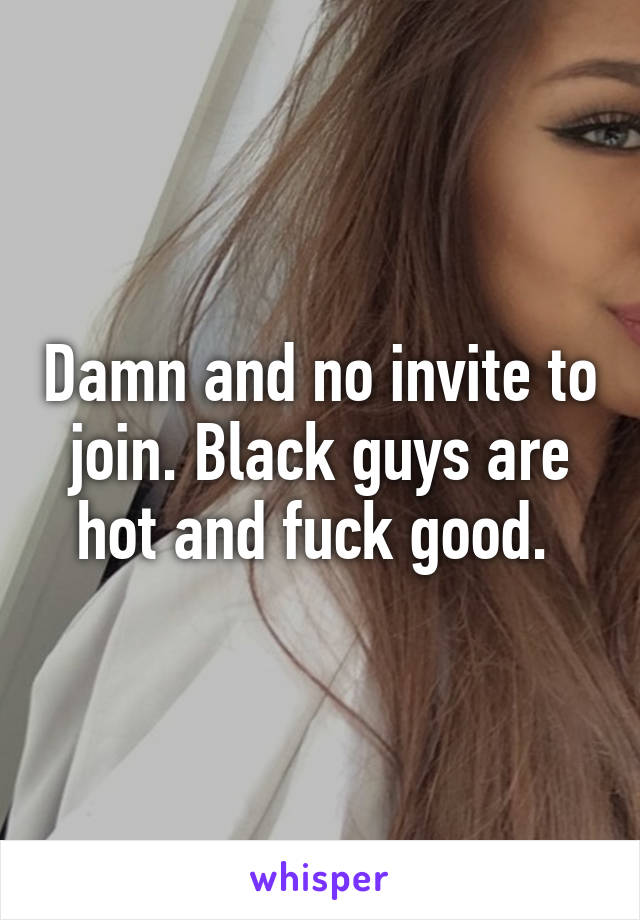 Damn and no invite to join. Black guys are hot and fuck good. 