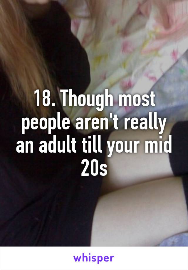 18. Though most people aren't really an adult till your mid 20s