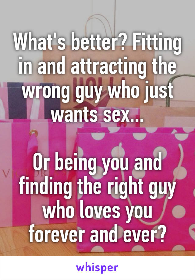 What's better? Fitting in and attracting the wrong guy who just wants sex...

Or being you and finding the right guy who loves you forever and ever?