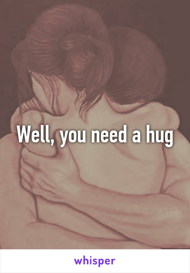 Well, you need a hug