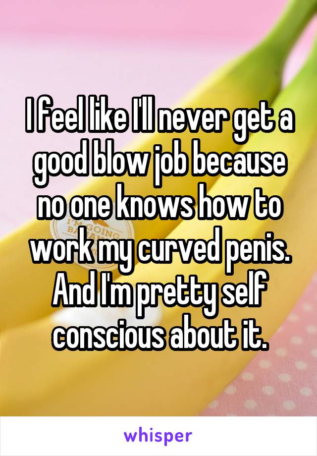 I feel like I'll never get a good blow job because no one knows how to work my curved penis. And I'm pretty self conscious about it.