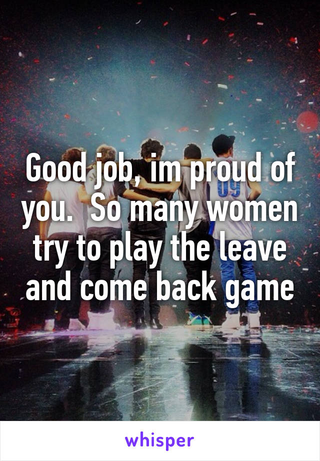 Good job, im proud of you.  So many women try to play the leave and come back game