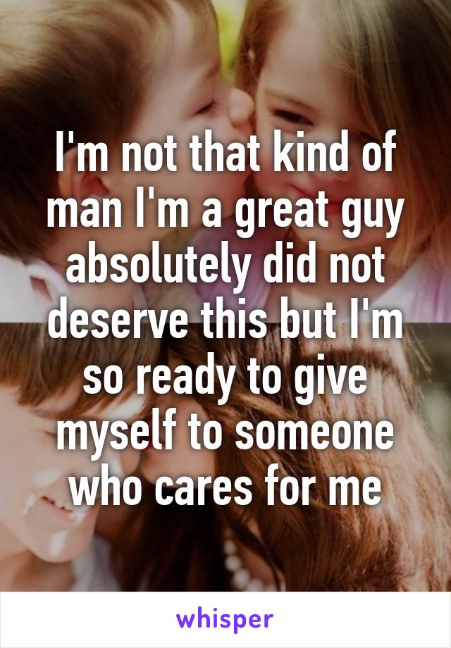 I'm not that kind of man I'm a great guy absolutely did not deserve this but I'm so ready to give myself to someone who cares for me