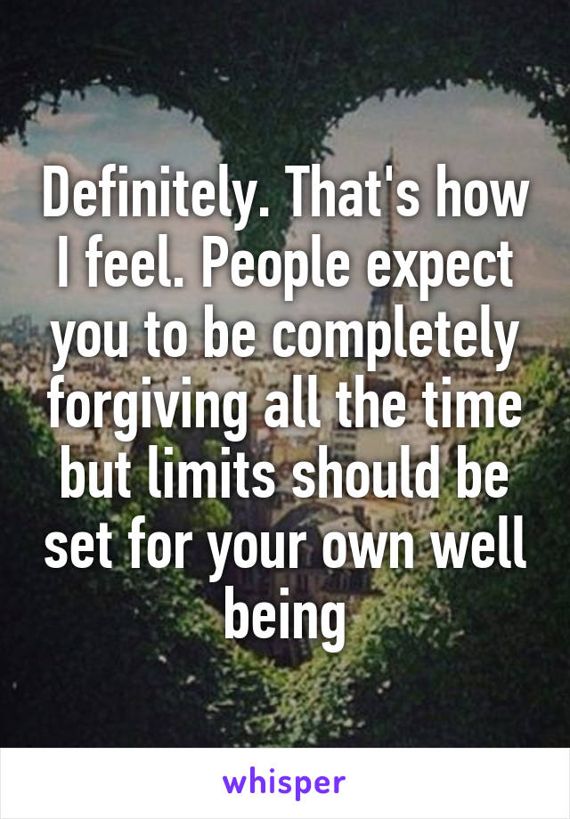 Definitely. That's how I feel. People expect you to be completely forgiving all the time but limits should be set for your own well being