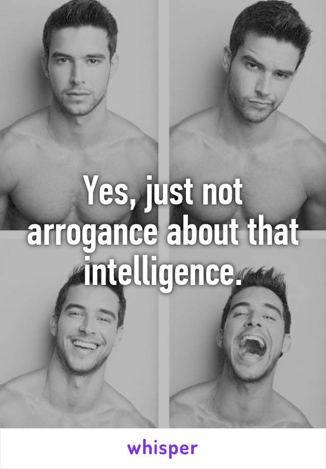 Yes, just not arrogance about that intelligence.