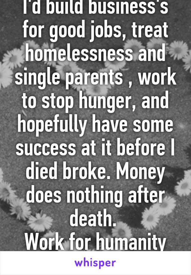 I'd build business's for good jobs, treat homelessness and single parents , work to stop hunger, and hopefully have some success at it before I died broke. Money does nothing after death. 
Work for humanity while you are alive. 