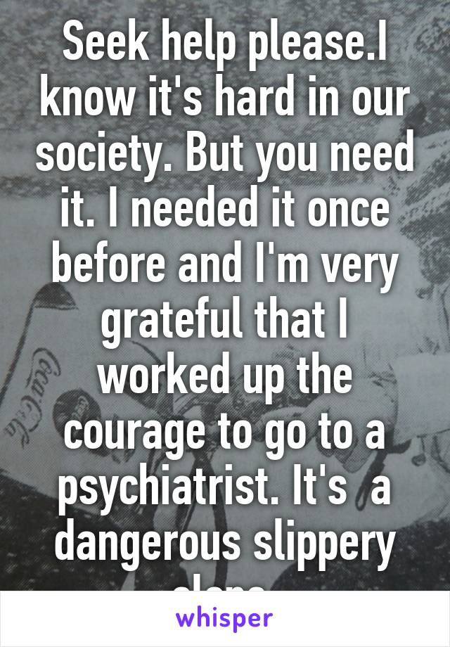 Seek help please.I know it's hard in our society. But you need it. I needed it once before and I'm very grateful that I worked up the courage to go to a psychiatrist. It's  a dangerous slippery slope 