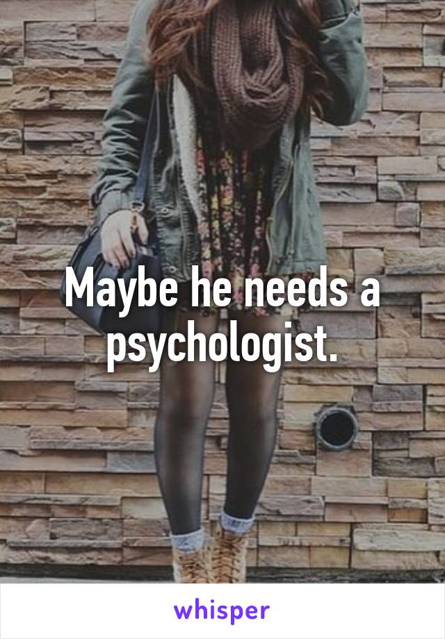 Maybe he needs a psychologist.