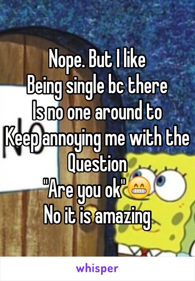 Nope. But I like
Being single bc there
Is no one around to 
Keep annoying me with the
Question
"Are you ok"😁 
No it is amazing