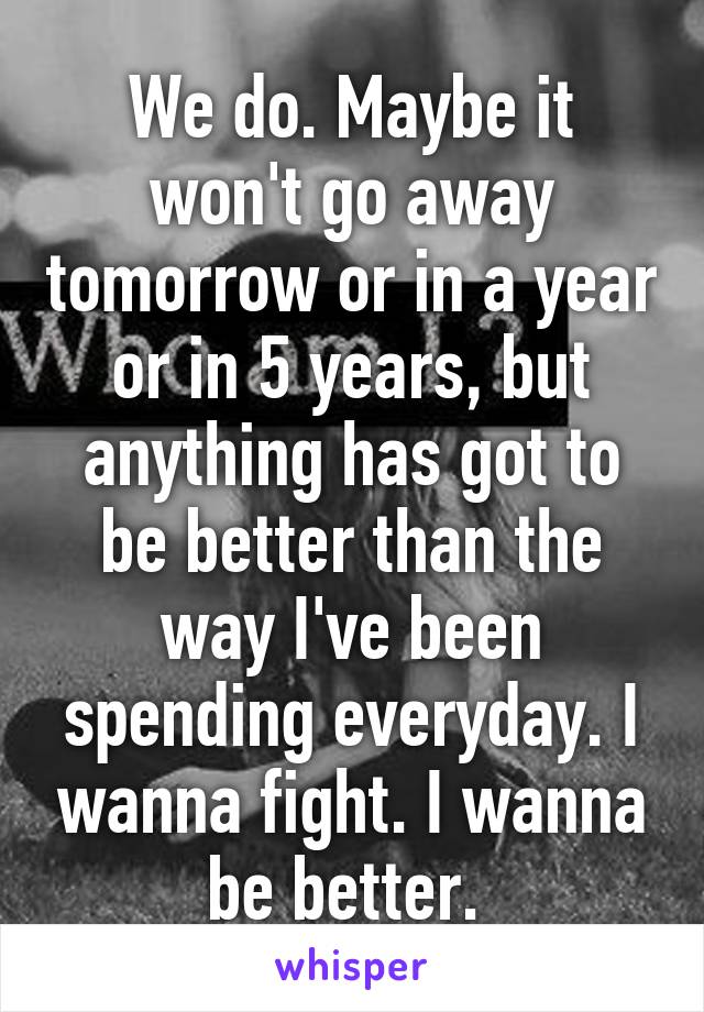 We do. Maybe it won't go away tomorrow or in a year or in 5 years, but anything has got to be better than the way I've been spending everyday. I wanna fight. I wanna be better. 