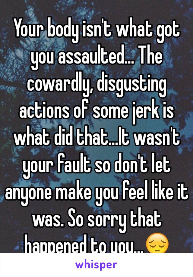 Your body isn't what got you assaulted... The cowardly, disgusting actions of some jerk is what did that...It wasn't your fault so don't let anyone make you feel like it was. So sorry that happened to you...😔