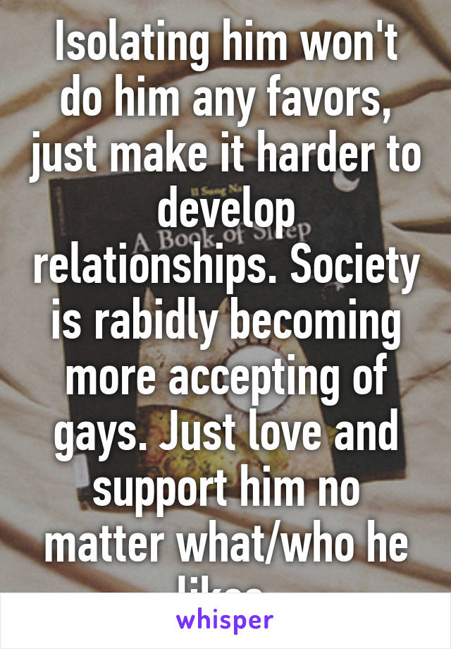 Isolating him won't do him any favors, just make it harder to develop relationships. Society is rabidly becoming more accepting of gays. Just love and support him no matter what/who he likes.