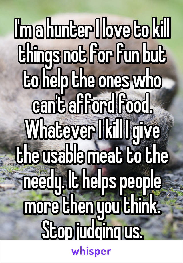 I'm a hunter I love to kill things not for fun but to help the ones who can't afford food. Whatever I kill I give the usable meat to the needy. It helps people more then you think. Stop judging us.