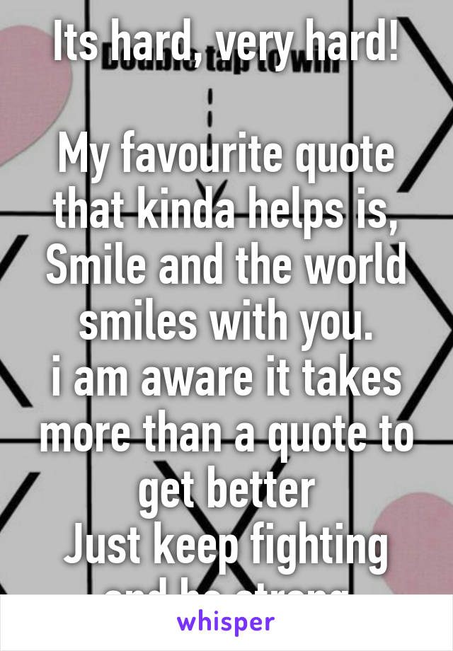 Its hard, very hard!

My favourite quote that kinda helps is,
Smile and the world smiles with you.
i am aware it takes more than a quote to get better
Just keep fighting and be strong