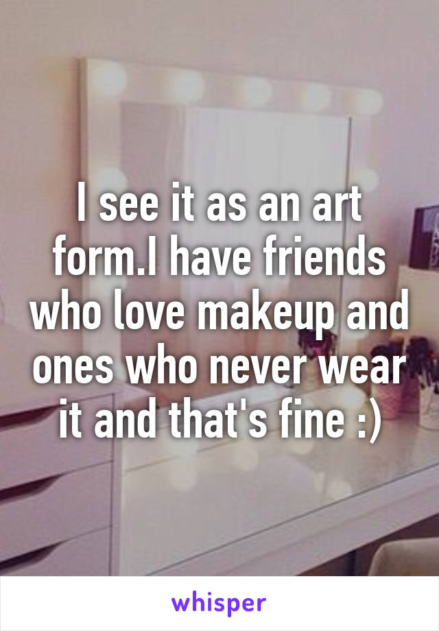 I see it as an art form.I have friends who love makeup and ones who never wear it and that's fine :)