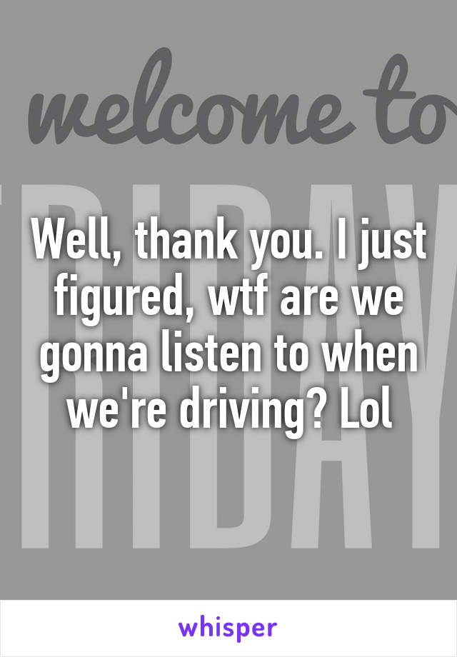 Well, thank you. I just figured, wtf are we gonna listen to when we're driving? Lol