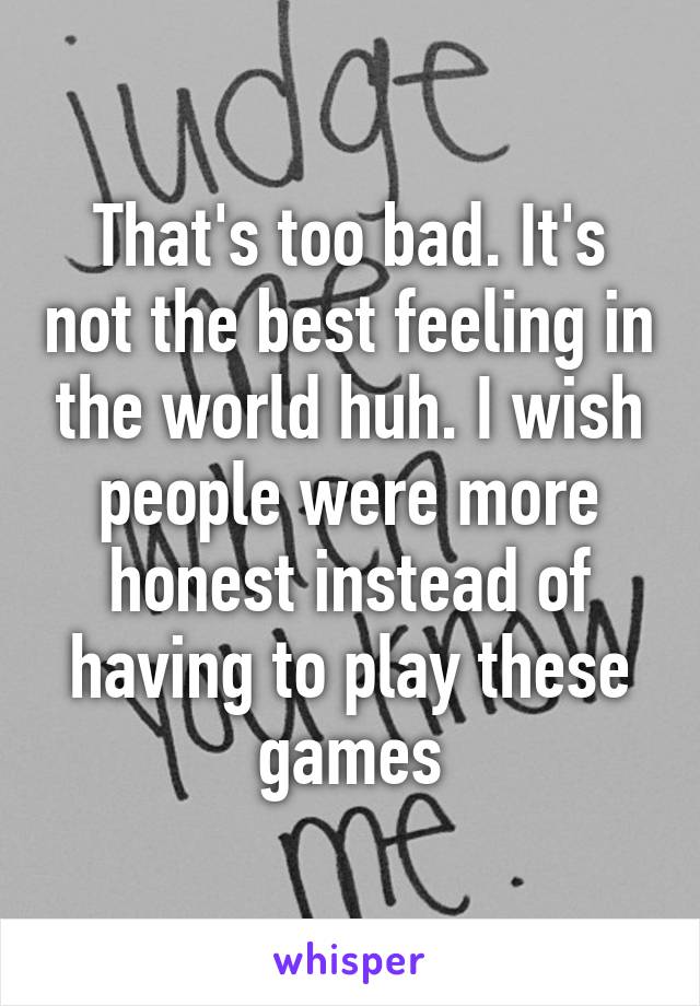 That's too bad. It's not the best feeling in the world huh. I wish people were more honest instead of having to play these games