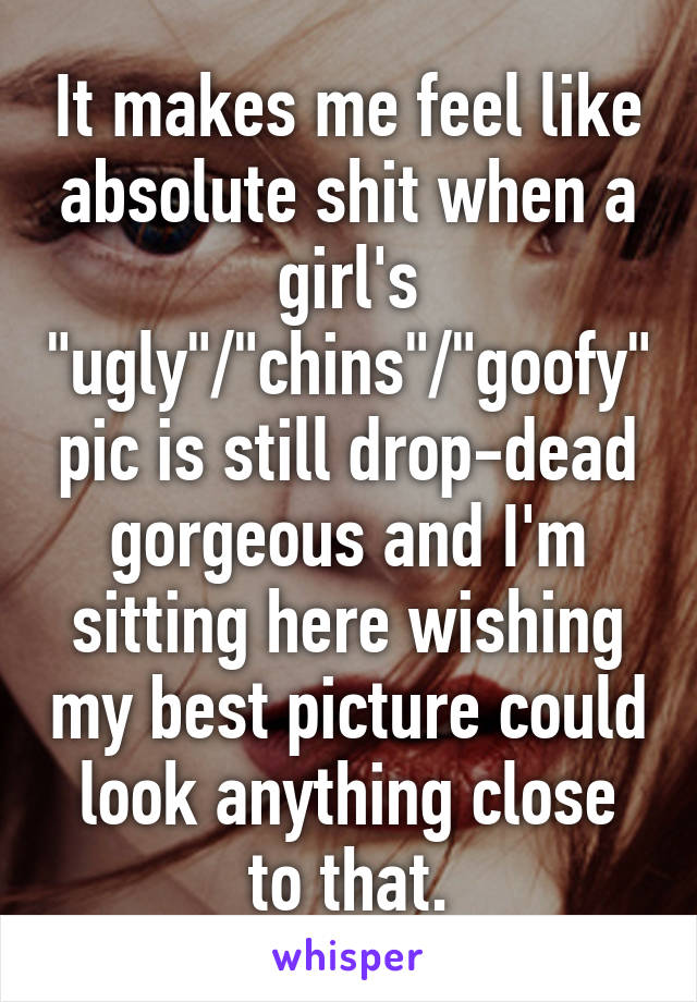 It makes me feel like absolute shit when a girl's "ugly"/"chins"/"goofy" pic is still drop-dead gorgeous and I'm sitting here wishing my best picture could look anything close to that.