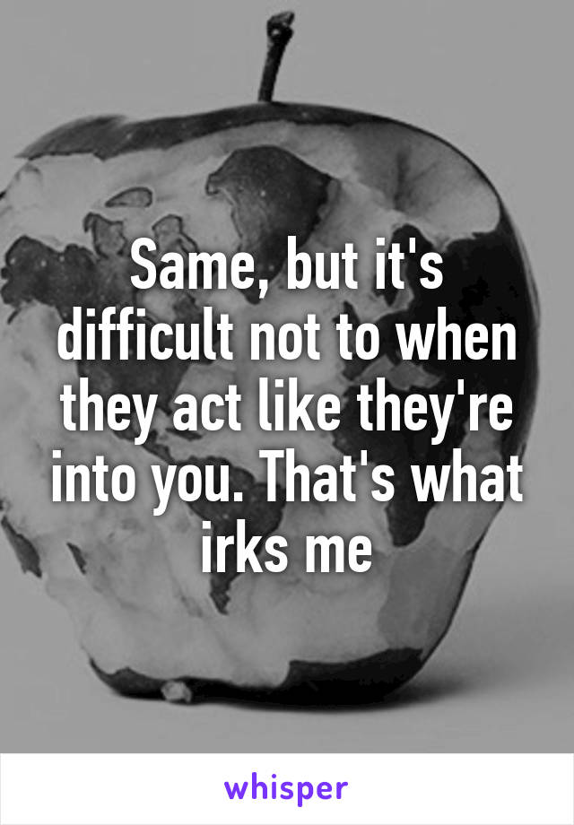 Same, but it's difficult not to when they act like they're into you. That's what irks me