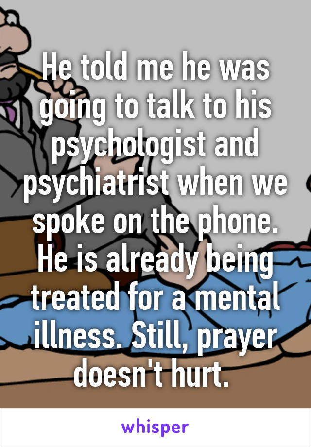 He told me he was going to talk to his psychologist and psychiatrist when we spoke on the phone. He is already being treated for a mental illness. Still, prayer doesn't hurt. 