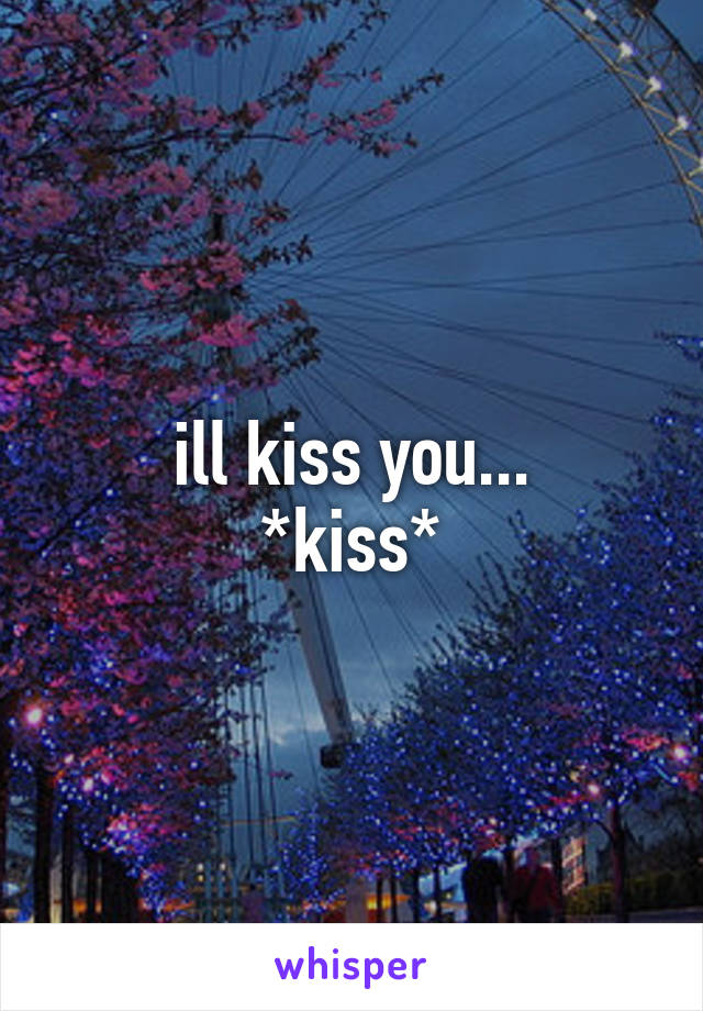 ill kiss you...
*kiss*