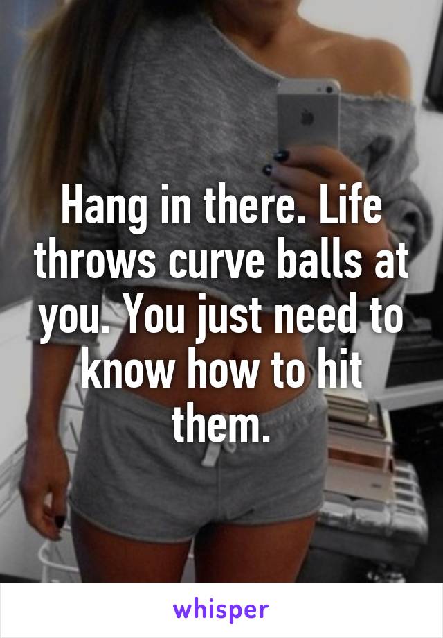 Hang in there. Life throws curve balls at you. You just need to know how to hit them.