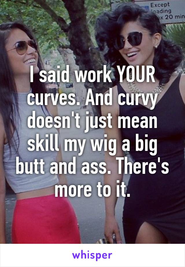 I said work YOUR curves. And curvy doesn't just mean skill my wig a big butt and ass. There's more to it.