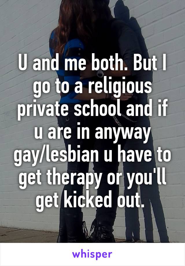 U and me both. But I go to a religious private school and if u are in anyway gay/lesbian u have to get therapy or you'll get kicked out. 